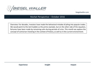 Market Perspective – October 2016
Experience Insight Impact
biegelwaller.com
Overview: For decades, investors have made the behavioral mistake of piling into popular trades.
We would point to the tech bubble as the prime example, but on the other side of the equation,
fortunes have been made by remaining calm during periods of crisis. This month we explore the
concept of contrarian investing in the context of history, as well as in the current environment.
 
