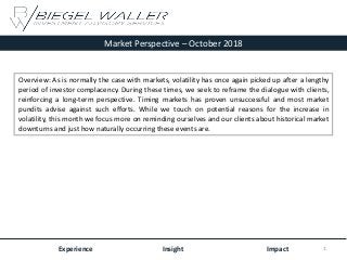 Market Perspective – October 2018
Experience Insight Impact
Overview: As is normally the case with markets, volatility has once again picked up after a lengthy
period of investor complacency. During these times, we seek to reframe the dialogue with clients,
reinforcing a long-term perspective. Timing markets has proven unsuccessful and most market
pundits advise against such efforts. While we touch on potential reasons for the increase in
volatility, this month we focus more on reminding ourselves and our clients about historical market
downturns and just how naturally occurring these events are.
1
 