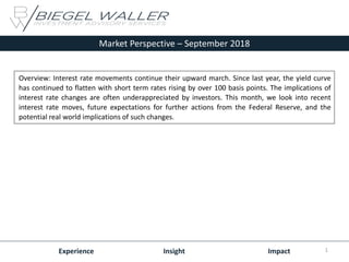 Market Perspective – September 2018
Experience Insight Impact
Overview: Interest rate movements continue their upward march. Since last year, the yield curve
has continued to flatten with short term rates rising by over 100 basis points. The implications of
interest rate changes are often underappreciated by investors. This month, we look into recent
interest rate moves, future expectations for further actions from the Federal Reserve, and the
potential real world implications of such changes.
1
 