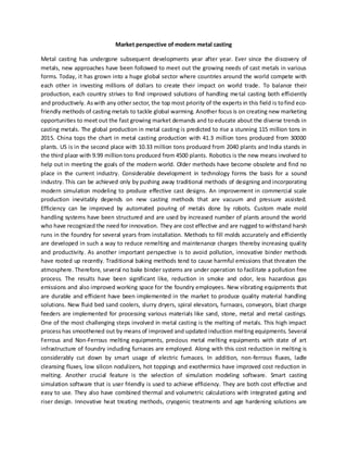 Market perspective of modern metal casting
Metal casting has undergone subsequent developments year after year. Ever since the discovery of
metals, new approaches have been followed to meet out the growing needs of cast metals in various
forms. Today, it has grown into a huge global sector where countries around the world compete with
each other in investing millions of dollars to create their impact on world trade. To balance their
production, each country strives to find improved solutions of handling metal casting both efficiently
and productively. Aswith any other sector, the top most priority of the experts in this field is tofind eco-
friendly methods of casting metals to tackle global warming. Another focus is on creating new marketing
opportunities to meet out the fast growing market demands and to educate about the diverse trends in
casting metals. The global production in metal casting is predicted to rise a stunning 115 million tons in
2015. China tops the chart in metal casting production with 41.3 million tons produced from 30000
plants. US is in the second place with 10.33 million tons produced from 2040 plants and India stands in
the third place with 9.99 million tons produced from 4500 plants. Robotics is the new means involved to
help out in meeting the goals of the modern world. Older methods have become obsolete and find no
place in the current industry. Considerable development in technology forms the basis for a sound
industry. This can be achieved only by pushing away traditional methods of designing and incorporating
modern simulation modeling to produce effective cast designs. An improvement in commercial scale
production inevitably depends on new casting methods that are vacuum and pressure assisted.
Efficiency can be improved by automated pouring of metals done by robots. Custom made mold
handling systems have been structured and are used by increased number of plants around the world
who have recognized the need for innovation. They are cost effective and are rugged to withstand harsh
runs in the foundry for several years from installation. Methods to fill molds accurately and efficiently
are developed in such a way to reduce remelting and maintenance charges thereby increasing quality
and productivity. As another important perspective is to avoid pollution, innovative binder methods
have rooted up recently. Traditional baking methods tend to cause harmful emissions that threaten the
atmosphere. Therefore, several no bake binder systems are under operation to facilitate a pollution free
process. The results have been significant like, reduction in smoke and odor, less hazardous gas
emissions and also improved working space for the foundry employees. New vibrating equipments that
are durable and efficient have been implemented in the market to produce quality material handling
solutions. New fluid bed sand coolers, slurry dryers, spiral elevators, furnaces, conveyors, blast charge
feeders are implemented for processing various materials like sand, stone, metal and metal castings.
One of the most challenging steps involved in metal casting is the melting of metals. This high impact
process has smoothened out by means of improved and updated induction melting equipments. Several
Ferrous and Non-Ferrous melting equipments, precious metal melting equipments with state of art
infrastructure of foundry including furnaces are employed. Along with this cost reduction in melting is
considerably cut down by smart usage of electric furnaces. In addition, non-ferrous fluxes, ladle
cleansing fluxes, low silicon nodulizers, hot toppings and exothermics have improved cost reduction in
melting. Another crucial feature is the selection of simulation modeling software. Smart casting
simulation software that is user friendly is used to achieve efficiency. They are both cost effective and
easy to use. They also have combined thermal and volumetric calculations with integrated gating and
riser design. Innovative heat treating methods, cryogenic treatments and age hardening solutions are
 