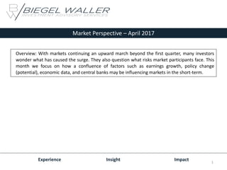 Market Perspective – April 2017
Experience Insight Impact
Overview: With markets continuing an upward march beyond the first quarter, many investors
wonder what has caused the surge. They also question what risks market participants face. This
month we focus on how a confluence of factors such as earnings growth, policy change
(potential), economic data, and central banks may be influencing markets in the short-term.
1
 
