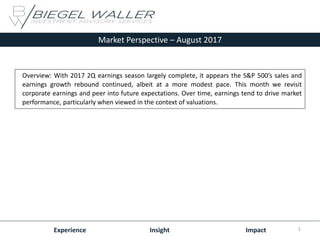 Market Perspective – August 2017
Experience Insight Impact
Overview: With 2017 2Q earnings season largely complete, it appears the S&P 500’s sales and
earnings growth rebound continued, albeit at a more modest pace. This month we revisit
corporate earnings and peer into future expectations. Over time, earnings tend to drive market
performance, particularly when viewed in the context of valuations.
1
 