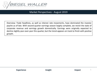 Market Perspectives - August 2019
Experience Insight Impact
Overview: Trade headlines, as well as interest rate movements, have dominated the investor
psyche as of late. With second quarter earnings season largely complete, we revisit the state of
corporate revenue and earnings growth domestically. Earnings were originally expected to
decline slightly year-over-year this quarter, but the trend appears on track to finish with positive
growth.
1
 
