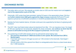 42
EXCHANGE RATES
The dollar rally is not over. We reiterate our bullish view on USD over the medium-term and expect a
rival of the appreciation cycle of the '90s
Historically, USD cycles have been persistent, lasting 5-6 years in the appreciation phase. We thus
see further medium term USD gains against the major crosses (especially EUR and JPY) and
expect a cyclical low in EUR/USD somewhere in mid-2016 (probably before the ECB tapering)
Besides the Fed’s hawkish stance, US dollar continues to be supported by the fears of a global growth
recession
The DXY index has finally broken above its downtrend from Mar. ‘15 in an impulsive move. Our target
of 100 was reached but not preserved. Despite the sharp correction, we continue to think that the
picture is still bullish as long as the 98.3 support is preserved. Ultimate target ~ 102
Our positioning on EUR-USD remains driven by (almost) the same trading rules:
Our previous threshold of 1.0820 was broken to the upside. We switched from UW to
Neutral again.
From here, we’ll move to UW again as soon as 1.08 is broken to the downside. Next target =
1.0480-1.520
We will move to OW if the uptrend from March is reintegrated and/or there is a clean break above
the 1.1088 resistance
FinLight Research | www.finlightresearch.com
 