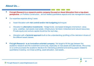 About Us…
FinLight Research is a research-centric company focused on Asset Allocation from a top-down
perspective, on Portfolio Construction, and all related quantitative aspects and risk management issues.
Our expertise expands along 3 axes:
Asset Allocation with risk control and/or risk budgeting techniques
Allocation to alternative investments : Hedge funds, rule-based strategies (momentum, value,
carry, volatility), real assets (real estate, infrastructure, farmland, timberland and natural resources).
Private equity and venture capital should be the next step…
Allocation with a factorial approach built on the understanding (profiling) of the risk/return drivers of
the different asset classes
FinLight Research is an innovation-oriented company. We target to fill the gap between the
academic research and the investment community, especially on real assets and alternatives. We survey
on a continuous basis the academic literature for interesting published and working papers related to
quantitative investing, non-linear profiling, asset allocation, real assets...
61
FinLight Research | www.finlightresearch.com
 