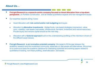 About Us…
FinLight Research is a research-centric company focused on Asset Allocation from a top-down
perspective, on Portfolio Construction, and all related quantitative aspects and risk management issues.
Our expertise expands along 3 axes:
Asset Allocation with risk control and/or risk budgeting techniques
Allocation to alternative investments : Hedge funds, rule-based strategies (momentum, value,
carry, volatility), real assets (real estate, infrastructure, farmland, timberland and natural resources).
Private equity and venture capital should be the next step…
Allocation with a factorial approach built on the understanding (profiling) of the risk/return drivers of
the different asset classes
FinLight Research is an innovation-oriented company. We target to fill the gap between the
academic research and the investment community, especially on real assets and alternatives. We survey
on a continuous basis the academic literature for interesting published and working papers related to
quantitative investing, non-linear profiling, asset allocation, real assets...
54
FinLight Research | www.finlightresearch.com
 