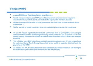 38
FinLight Research | www.finlightresearch.com
Chinese WMPs
A wave Of Chinese Trust defaults may be underway…
Wealth management products (WMPs) are off-balance-sheet vehicles invested in a pool of
securities like trust products, bonds, stocks that offer higher yields than bank deposits.
WMPs are sold to provide credit for local governments and raise funds for other economic actors
(coal-miners…).
WMPs are sold by private investment firms and marketed by banks as low-risk investments
On Jan 16, Reuters reported that Industrial & Commercial Bank of China (ICBC, China’s largest
state-owned bank and the world's largest bank by assets) said that it has no plans to use its own
money to repay investors in a troubled off-balance-sheet investment product (WMP) that it helped
to market
This a 3 billion yuan ($495 million) trust product (expected to mature on Jan. 31) sold to raise funds
for coal-miner Shanxi Zhenfu Energy Group which is now unable to repay the debt that funds the
payments on that WMP.
As of today Jan 29th, this default seems to be avoided as ICBC invited investors to sell their rights
to unidentified buyers to recoup the principal (and only the principal).
 