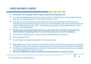 41
FIXED INCOME & CREDIT
We keep our core strategic view for higher long-end yields going forward.
Turmoil in Emerging Markets continued to provide support for DM fixed income through flight to quality
flows. But, we expect the selloff on Treasuries to resume very soon.
Last month, we said “But given the sharp upward move in treasury yields over the past month, we
tactically stay neutral govies (but keep an eye on the 3.00% threshold on 10y UST) on the short-term and
wait for a better spot to go short / UW”. Our tactical view has payed: 10 UST yield ended Jan. at 2.64
which is an important support.
But given the continued downside pressure we see on this level, we prefer to wait either for a
clean breakdown (targeting 2.54) or for a clear rebound (to put on our short positions).
We continue to OW Eurozone vs. US and UK given disinflationary risks in Europe.
We are neutral on TIPS
As a tail hedge, we suggest receiving the 10y bund swap spread
Last month, and in order to express our short duration bias, we took 2y/10s curve steepeners. We prefer
to realize our profit as the curve slope is beginning to turn after it reached its limit range (around 260 bps)
We’ve been overweight peripheral vs. core govies. We take profit and switch to neutral as we see lasting
spread compression to be very limited if any.
We’ve been OW EM sovereigns vs High Grade. We stop losses and switch to neutral.
FinLight Research | www.finlightresearch.com
 
