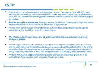 12
FinLight Research | www.finlightresearch.com
EQUITY
We are still puzzled by the incredibly high correlation between Treasuries and the S&P 500, mainly
explained by the belief that lower rates are good for stocks. We should keep in mind that lower rates
could also be a translation of faltering growth and lower inflation expectations. And this is hardly good
for equities.
Another reason for cautiousness: Defensive sectors, Small Caps, Treasury yields, high yield, nearly
all commodities are still not confirming the excitement in equity indices
We see more disturbing signs in market internals as fewer stocks are participating to the upside
momentum and as volatility is moving to a higher regime.
The effects of declining oil prices and US dollar strengthening on equity markets are not
obvious to assess.
We don’t agree with those who continue to assert that lower oil prices are good for the US economy
and the stock market, as the benefits to consumers is supposed to outweigh the decline in the energy
sector (less than 10% of corporate earnings and market valuation). The sharp decline in oil prices is
simply killing the growth from a sector that have generated a double-digit growth over the last years.
We think that analysts underestimate the impact of a strong dollar on earnings growth for those
Multinationals that generate a lot of earnings in foreign currencies;
 