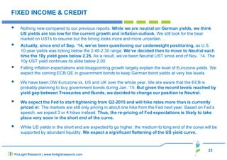 23
FIXED INCOME & CREDIT
Nothing new compared to our previous reports. While we are neutral on German yields, we think
US yields are too low for the current growth and inflation outlook. We still look for the bear
market on USTs to resume but the timing looks more and more uncertain….
Actually, since end of Sep. ‘14, we’ve been questioning our underweight positioning, as U.S.
10-year yields was ticking below the 2.40-2.30 range. We’ve decided then to move to Neutral each
time the 10y yield goes below 2.25. As a result, we’ve been Neutral UST since end of Nov. ’14. The
10y UST yield continues its slide below 2.00
Falling inflation expectations and disappointing growth largely explain the level of Eurozone yields. We
expect the coming ECB QE in government bonds to keep German bond yields at very low levels.
We have been OW Eurozone vs. US and UK over the whole year. We are aware that the ECB is
probably planning to buy government bonds during Jan. ‘15. But given the record levels reached by
yield gap between Treasuries and Bunds, we decided to change our position to Neutral.
We expect the Fed to start tightening from Q2-2015 and will hike rates more than is currently
priced in: The markets are still only pricing in about one hike from the Fed next year. Based on Fed’s
speech, we expect 3 or 4 hikes instead. Thus, the re-pricing of Fed expectations is likely to take
place very soon in the short end of the curve.
While US yields in the short end are expected to go higher, the medium to long end of the curve will be
supported by abundant liquidity. We expect a significant flattening of the US yield curve.
FinLight Research | www.finlightresearch.com
 