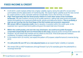 24
FIXED INCOME & CREDIT
In 2H-2014, credit markets shifted into a higher volatility regime, led by the sell-off in oil and other
commodities and the deterioration of market liquidity. We expect higher volatility to be the new normal
for credit markets in 2015. Spreads widened considerably more in the US than in Europe.
High Yield (specially US) has fared poorly relative to most other areas of the investable
landscape. We see investors moving up the quality spectrum, selling high yield bonds and growth
sectors and getting into investment grade bonds, govies and defensive sectors. This is probably a
sign we are moving into the final stage of the bull market and economic expansion
We remain UW on corporate credit, due to valuation, to position within the credit cycle, to the
expected rise in government bond yields and given the weak total return forecast
Within the credit pocket, and over the very short-term, we continue to prefer Eurozone
corporates (especially IG and non-financials) to US corps, because of the coming ECB massive QE
However, we are aware that markets are too reliant on the ECB. If the ECB loses the market’s
confidence, European credit would underperform
In the medium-term (6 months), we expect the pattern of European outperformance to reverse during
2015.
We still prefer IG over HY on a risk-adjusted basis as we expect higher volatility on spreads
We remain OW on HICP breakevens (through forward 1yx1y for example) given the potential for a
sovereign bond QE
FinLight Research | www.finlightresearch.com
 