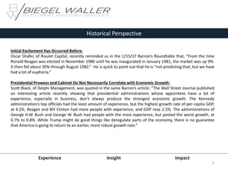 Experience Insight Impact
Historical Perspective
Initial Excitement Has Occurred Before:
Oscar Shafer, of Rivulet Capital, recently reminded us in the 1/15/17 Barron’s Roundtable that, “From the time
Ronald Reagan was elected in November 1980 until he was inaugurated in January 1981, the market was up 9%.
It then fell about 30% through August 1982.” He is quick to point out that he is “not predicting that, but we have
had a lot of euphoria.”
Presidential Prowess and Cabinet Do Not Necessarily Correlate with Economic Growth:
Scott Black, of Delphi Management, was quoted in the same Barron’s article: “The Wall Street Journal published
an interesting article recently showing that presidential administrations whose appointees have a lot of
experience, especially in business, don’t always produce the strongest economic growth. The Kennedy
administration’s top officials had the least amount of experience, but the highest growth rate of per-capita GDP,
at 4.2%. Reagan and Bill Clinton had more people with experience, and GDP rose 2.5%. The administrations of
George H.W. Bush and George W. Bush had people with the most experience, but posted the worst growth, at
0.7% to 0.8%. While Trump might do good things like deregulate parts of the economy, there is no guarantee
that America is going to return to an earlier, more robust growth rate.”
5
 