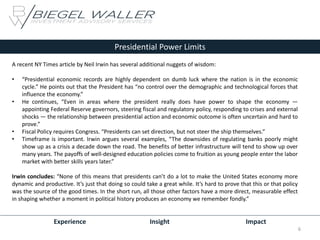 Experience Insight Impact
Presidential Power Limits
A recent NY Times article by Neil Irwin has several additional nuggets of wisdom:
• “Presidential economic records are highly dependent on dumb luck where the nation is in the economic
cycle.” He points out that the President has “no control over the demographic and technological forces that
influence the economy.”
• He continues, “Even in areas where the president really does have power to shape the economy —
appointing Federal Reserve governors, steering fiscal and regulatory policy, responding to crises and external
shocks — the relationship between presidential action and economic outcome is often uncertain and hard to
prove.”
• Fiscal Policy requires Congress. “Presidents can set direction, but not steer the ship themselves.”
• Timeframe is important. Irwin argues several examples, “The downsides of regulating banks poorly might
show up as a crisis a decade down the road. The benefits of better infrastructure will tend to show up over
many years. The payoffs of well-designed education policies come to fruition as young people enter the labor
market with better skills years later.”
Irwin concludes: “None of this means that presidents can’t do a lot to make the United States economy more
dynamic and productive. It’s just that doing so could take a great while. It’s hard to prove that this or that policy
was the source of the good times. In the short run, all those other factors have a more direct, measurable effect
in shaping whether a moment in political history produces an economy we remember fondly.”
6
 