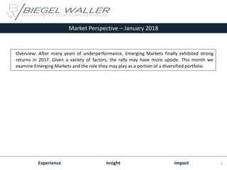 Market Perspective – January 2018
Experience Insight Impact
Overview: After many years of underperformance, Emerging Markets finally exhibited strong
returns in 2017. Given a variety of factors, the rally may have more upside. This month we
examine Emerging Markets and the role they may play as a portion of a diversified portfolio.
1
 
