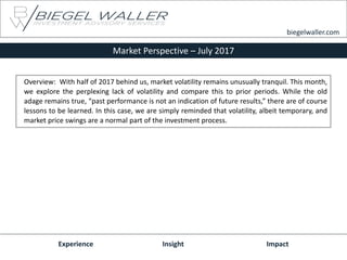 Market Perspective – July 2017
Experience Insight Impact
biegelwaller.com
Overview: With half of 2017 behind us, market volatility remains unusually tranquil. This month,
we explore the perplexing lack of volatility and compare this to prior periods. While the old
adage remains true, “past performance is not an indication of future results,” there are of course
lessons to be learned. In this case, we are simply reminded that volatility, albeit temporary, and
market price swings are a normal part of the investment process.
 