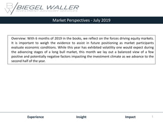 Market Perspectives - July 2019
Experience Insight Impact
Overview: With 6 months of 2019 in the books, we reflect on the forces driving equity markets.
It is important to weigh the evidence to assist in future positioning as market participants
evaluate economic conditions. While this year has exhibited volatility one would expect during
the advancing stages of a long bull market, this month we lay out a balanced view of a few
positive and potentially negative factors impacting the investment climate as we advance to the
second half of the year.
1
 