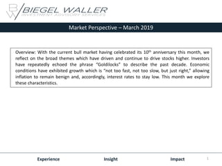 Market Perspective – March 2019
Experience Insight Impact
Overview: With the current bull market having celebrated its 10th anniversary this month, we
reflect on the broad themes which have driven and continue to drive stocks higher. Investors
have repeatedly echoed the phrase “Goldilocks” to describe the past decade. Economic
conditions have exhibited growth which is “not too fast, not too slow, but just right,” allowing
inflation to remain benign and, accordingly, interest rates to stay low. This month we explore
these characteristics.
1
 