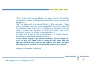 “The Fed has lost any semblance, any wispy remnant of humility,
introspection, caution and historical perspective. It is all cameras and
applause […]
The Fed (along with other central banks) is fully immersed in fiscal
policy, arrogating more and more responsibility for the functioning of
the global economy, picking winners and losers in purchasing financial
assets, directing the allocation of credit and making ever-bolder
predictions ever-further into the unknowable future. […]
In effect, it is achieving total political power in a political vacuum,
without the accountability of being elected. […]
If you open a faucet in the winter and only a trickle comes out,
what do you do? Easy! Open it wider. In fact, open ALL the
faucets! Brilliant! Now they are all trickling. But when the pipe
blockage comes unstuck or the ice melts, you will have a flood”
Hedge-fund manager Paul Singer
2
FinLight Research | www.finlightresearch.com
 