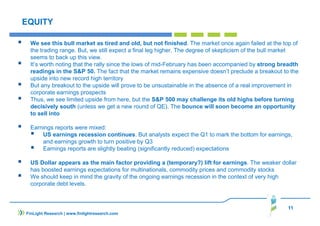 11
FinLight Research | www.finlightresearch.com
EQUITY
We see this bull market as tired and old, but not finished. The market once again failed at the top of
the trading range. But, we still expect a final leg higher. The degree of skepticism of the bull market
seems to back up this view.
It’s worth noting that the rally since the lows of mid-February has been accompanied by strong breadth
readings in the S&P 50. The fact that the market remains expensive doesn’t preclude a breakout to the
upside into new record high territory
But any breakout to the upside will prove to be unsustainable in the absence of a real improvement in
corporate earnings prospects
Thus, we see limited upside from here, but the S&P 500 may challenge its old highs before turning
decisively south (unless we get a new round of QE). The bounce will soon become an opportunity
to sell into
Earnings reports were mixed:
US earnings recession continues. But analysts expect the Q1 to mark the bottom for earnings,
and earnings growth to turn positive by Q3
Earnings reports are slightly beating (significantly reduced) expectations
US Dollar appears as the main factor providing a (temporary?) lift for earnings. The weaker dollar
has boosted earnings expectations for multinationals, commodity prices and commodity stocks
We should keep in mind the gravity of the ongoing earnings recession in the context of very high
corporate debt levels.
 