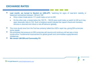 38
EXCHANGE RATES
Last month, we turned to Neutral on USD-JPY, “watching for signs of near-term stability or
basement somewhere between 108 and 106”.
Only a clean break above 111 could make us turn to OW
On the other side, a break below the 105.75 – 106.00 area could make us switch to UW as it may
open downside risks to 102. Such a breakout would indicate that Japan's fiscal and monetary
stimulus is doomed and induce a risk-off behavior globally.
The more dovish tone from the Fed has certainly halted the USD’s rapid rise, giving EM currencies
some respite
We anticipate that pressure on EM currencies will resume and continue until we see a more
constructive / fundamental improvement for global growth and commodities supply/demand
imbalances.
We remain UW EM and Commodity FX
FinLight Research | www.finlightresearch.com
 