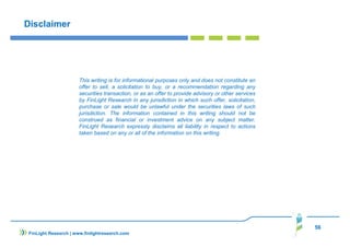 56
Disclaimer
FinLight Research | www.finlightresearch.com
This writing is for informational purposes only and does not constitute an
offer to sell, a solicitation to buy, or a recommendation regarding any
securities transaction, or as an offer to provide advisory or other services
by FinLight Research in any jurisdiction in which such offer, solicitation,
purchase or sale would be unlawful under the securities laws of such
jurisdiction. The information contained in this writing should not be
construed as financial or investment advice on any subject matter.
FinLight Research expressly disclaims all liability in respect to actions
taken based on any or all of the information on this writing.
 