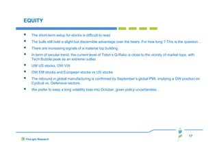 EQUITY
The short-term setup for stocks is difficult to read.
The bulls still hold a slight but discernible advantage over the bears. For how long ? This is the question…
There are increasing signals of a material top building
In term of secular trend, the current level of Tobin’s Q-Ratio is close to the vicinity of market tops, with
Tech Bubble peak as an extreme outlier.
UW US stocks, OW VIX
OW EM stocks and European stocks vs US stocks
The rebound in global manufacturing is confirmed by September’s global PMI, implying a OW position on
Cyclical vs. Defensive sectors.
We prefer to keep a long volatility bias into October, given policy uncertainties…

17
FinLight Research

 