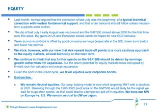 Last month, we had argued that the correction of late July was the beginning of a typical technical 
correction with modest fundamental support, and that a fast rebound should follow unless medium-term 
 The dip of last July / early August was recovered and the SP500 closed above 2000 for the first time 
 Weak economic outlook is offset by good company earnings (especially in the US), lower bond yields 
 We stick, however, with our view that risk-reward trade-off points to a more cautious approach 
 We remain Neutral equities. Our prop. trading model is now short targeting 1947 with a stoploss 
at 2021. Breaking through the 1900-1920 pivot area on the SP500 would likely be the signal we 
wait for to go short stocks, as that could lead to a temporary sell-off in equities. We keep our UW 
on Europe vs. US. We remain neutral to UW on Japan. 
21 
EQUITY 
supports were broken. 
ever this week. Big gains in US and European stocks came on hopes for new ECB stimulus. 
and lower risk premia. 
to the equity markets, at least tactically on the near term. 
 We continue to think that any further upside on the SP 500 should be driven by earnings 
growth rather than P/E expansion. But the return potential for equity markets looks corrupted by 
limited room for valuation and margin expansion. 
 Given the point in the credit cycle, we favor equities over corporate bonds. 
 Bottom line : 
FinLight Research | www.finlightresearch.com 
 