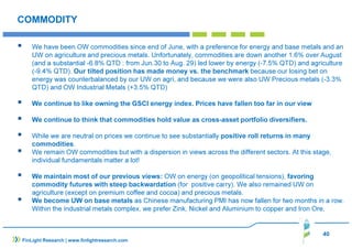 40 
COMMODITY 
 We have been OW commodities since end of June, with a preference for energy and base metals and an 
UW on agriculture and precious metals. Unfortunately, commodities are down another 1.6% over August 
(and a substantial -6.8% QTD : from Jun.30 to Aug. 29) led lower by energy (-7.5% QTD) and agriculture 
(-9.4% QTD). Our tilted position has made money vs. the benchmark because our losing bet on 
energy was counterbalanced by our UW on agri, and because we were also UW Precious metals (-3.3% 
QTD) and OW Industrial Metals (+3.5% QTD) 
 We continue to like owning the GSCI energy index. Prices have fallen too far in our view 
 We continue to think that commodities hold value as cross-asset portfolio diversifiers. 
 While we are neutral on prices we continue to see substantially positive roll returns in many 
commodities. 
 We remain OW commodities but with a dispersion in views across the different sectors. At this stage, 
individual fundamentals matter a lot! 
 We maintain most of our previous views: OW on energy (on geopolitical tensions), favoring 
commodity futures with steep backwardation (for positive carry). We also remained UW on 
agriculture (except on premium coffee and cocoa) and precious metals. 
 We become UW on base metals as Chinese manufacturing PMI has now fallen for two months in a row. 
Within the industrial metals complex, we prefer Zink, Nickel and Aluminium to copper and Iron Ore, 
FinLight Research | www.finlightresearch.com 
 