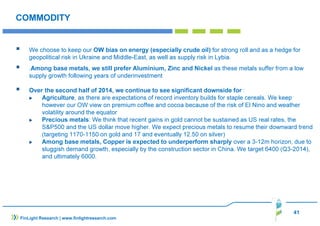 41 
COMMODITY 
 We choose to keep our OW bias on energy (especially crude oil) for strong roll and as a hedge for 
geopolitical risk in Ukraine and Middle-East, as well as supply risk in Lybia. 
 .Among base metals, we still prefer Aluminium, Zinc and Nickel as these metals suffer from a low 
supply growth following years of underinvestment 
 Over the second half of 2014, we continue to see significant downside for : 
 Agriculture, as there are expectations of record inventory builds for staple cereals. We keep 
however our OW view on premium coffee and cocoa because of the risk of El Nino and weather 
volatility around the equator 
 Precious metals: We think that recent gains in gold cannot be sustained as US real rates, the 
SP500 and the US dollar move higher. We expect precious metals to resume their downward trend 
(targeting 1170-1150 on gold and 17 and eventually 12.50 on silver) 
 Among base metals, Copper is expected to underperform sharply over a 3-12m horizon, due to 
sluggish demand growth, especially by the construction sector in China. We target 6400 (Q3-2014), 
and ultimately 6000. 
FinLight Research | www.finlightresearch.com 
 