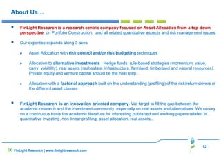 About Us… 
 FinLight Research is a research-centric company focused on Asset Allocation from a top-down 
perspective, on Portfolio Construction, and all related quantitative aspects and risk management issues. 
 Our expertise expands along 3 axes: 
 Asset Allocation with risk control and/or risk budgeting techniques 
 Allocation to alternative investments : Hedge funds, rule-based strategies (momentum, value, 
carry, volatility), real assets (real estate, infrastructure, farmland, timberland and natural resources). 
Private equity and venture capital should be the next step… 
 Allocation with a factorial approach built on the understanding (profiling) of the risk/return drivers of 
the different asset classes 
 FinLight Research is an innovation-oriented company. We target to fill the gap between the 
academic research and the investment community, especially on real assets and alternatives. We survey 
on a continuous basis the academic literature for interesting published and working papers related to 
quantitative investing, non-linear profiling, asset allocation, real assets... 
52 
FinLight Research | www.finlightresearch.com 
 