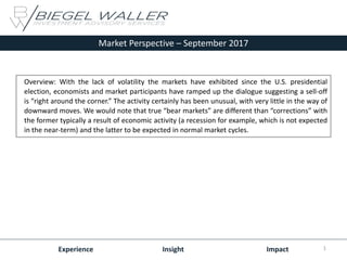 Market Perspective – September 2017
Experience Insight Impact
Overview: With the lack of volatility the markets have exhibited since the U.S. presidential
election, economists and market participants have ramped up the dialogue suggesting a sell-off
is “right around the corner.” The activity certainly has been unusual, with very little in the way of
downward moves. We would note that true “bear markets” are different than “corrections” with
the former typically a result of economic activity (a recession for example, which is not expected
in the near-term) and the latter to be expected in normal market cycles.
1
 