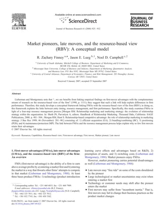 Available online at www.sciencedirect.com




                                                   Journal of Business Research 61 (2008) 925 – 932




                 Market pioneers, late movers, and the resource-based view
                               (RBV): A conceptual model
                                 R. Zachary Finney a,⁎, Jason E. Lueg b,1 , Noel D. Campbell c,2
                             a
                              University of South Alabama, Mitchell College of Business, Department of Marketing and E-Commerce,
                                                          MCOB 356, Mobile AL 36688 0002, United States
                         b
                           Mississippi State University, College of Business and Industry, Department of Marketing, Quantitative Analysis,
                                            and Business Law, P.O. Box 9582, Mississippi State MS 39762, United States
                     c
                         University of Central Arkansas, Department of Economics, Finance, and Risk Management, 201 Donaghey Avenue,
                                                                  Conway AR 72035, United States
                                                     Received 9 January 2007; accepted 25 September 2007




Abstract

    Lieberman and Montgomery note that “…we see benefits from linking empirical findings on first-mover advantages with the complementary
stream of research on the resource-based view of the firm” (1998, p. 1111); they suggest that such a link will help explain differences in firm
performance. Therefore, this study develops a conceptual framework linking FMAs with the resource-based view of the firm (RBV); in doing so,
this framework explains the links between entry timing, resource management, and firm performance. Specifically, this study examines FMAs in
light of a four-step resource management process [Morgan RM. Relationship marketing and marketing strategy: the evolution of relationship
strategy within the organization. In: Sheth JN, Parvatiyar A, editors. Handbook of Relationship Marketing. Thousand Oaks, California: SAGE
Publications, 2000. p. 481–504.; Morgan RM, Hunt S. Relationship-based competitive advantage: the role of relationship marketing in marketing
strategy. J Bus Res 1999; 46 (November): 281–90.] consisting of: 1) efficient acquisition (EA), 2) bundling/combining (BC), 3) positioning
(POS), and 4) maintenance/protection (MP). The link between FMAs and the resource management process helps explain why so few first movers
retain their advantages.
© 2007 Elsevier Inc. All rights reserved.

Keywords: Resources; Capabilities; Resource-based view; First-mover advantage; First mover; Market pioneer; Late mover




1. First-mover advantages (FMAs), late-mover advantages                            learning curve effects and advantages based on R&D), 2)
(LMAs), and the resource-based view (RBV) of the firm:                             preemption of assets, and 3) switching costs (Lieberman and
An overview                                                                        Montgomery, 1988). Market pioneers enjoy FMAs.
                                                                                      However, market pioneering carries potential disadvantages
   FMA (first-mover advantage) is the ability of a firm to earn                    as well (Lieberman and Montgomery, 1988):
above average profits by a) entering a market first and b) entering
the market in a way that thwarts other firms' attempts to compete                   • Late movers may “free ride” on some of the costs shouldered
in that market (Lieberman and Montgomery, 1988). At least                             by the pioneer
three bases produce FMAs: 1) technology (product introduction                       • Large technological or market uncertainties may exist when
                                                                                      entering a market first
                                                                                    • Technology or customer needs may shift after the pioneer
  ⁎ Corresponding author. Tel.: +251 460 6033; fax: +251 460 7909.
                                                                                      enters the market
    E-mail addresses: zfinney@usouthal.edu (R.Z. Finney),
jlueg@cobilan.msstate.edu (J.E. Lueg), Ncampbell@uca.edu (N.D. Campbell).
                                                                                    • First movers may suffer from “incumbent inertia.” That is,
  1
    Tel.: +662 325 7011; fax: +662 325 7012.                                          first movers may fail to change their business practices as the
  2
    Tel.: +501 852 7743; fax: +501 450 5302.                                          product market changes
0148-2963/$ - see front matter © 2007 Elsevier Inc. All rights reserved.
doi:10.1016/j.jbusres.2007.09.023
 