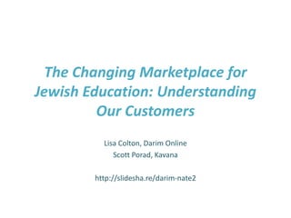 The Changing Marketplace for Jewish Education: Understanding Our Customers Lisa Colton, Darim Online Scott Porad, Kavana http://slidesha.re/darim-nate2 