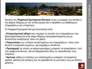 ΨΗΦΙΑΚΟ ΕΜΠΟΡΙΚΟ ΚΕΝΤΡΟ ΘΕΡΜΗΣ
Σκοπός του Ψηφιακού Εμπορικού Κέντρου είναι η γνωριμία των κατοίκων
του Δήμου Θέρμης με την τοπική αγορά και η προβολή των διαθέσιμων
επιχειρήσεων και υπηρεσιών.
Το Ψηφιακό Εμπορικό Κέντρο αποτελείται από:
• Επαγγελματικό οδηγό που περιέχει το σύνολο των επιχειρήσεων που
δραστηριοποιούνται στον Δήμο Θέρμης κατηγοριοποιημένες και με
δυνατότητα αναζήτησης πάνω σε χάρτη
• Παρουσίαση των τοπικών καταστημάτων και επιχειρήσεων, όπου είναι
δυνατή η ανάρτηση κειμένων, φωτογραφιών και βίντεο
• Προσφορές τις οποίες οι καταστηματάρχες μπορούν να αναρτήσουν, υπό
την μορφή κουπονιών, και να διαχειριστούν όλες τις προωθητικές τους
ενέργειες
• Κριτικές καθώς οι πελάτες των καταστημάτων μπορούν να αναρτούν
σχόλια, κριτικές και απόψεις και να μοιράζονται τις εμπειρίες τους με άλλους
χρήστες
 