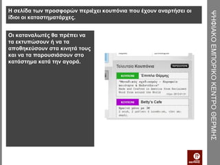 Η σελίδα των προσφορών περιέχει κουπόνια που έχουν αναρτήσει οι




                                                                  ΨΗΦΙΑΚΟ ΕΜΠΟΡΙΚΟ ΚΕΝΤΡΟ ΘΕΡΜΗΣ
ίδιοι οι καταστηματάρχες.


Οι καταναλωτές θα πρέπει να
τα εκτυπώσουν ή να τα
αποθηκεύσουν στα κινητά τους
και να τα παρουσιάσουν στο
κατάστημα κατά την αγορά.
 