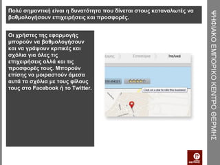 Πολύ σημαντική είναι η δυνατότητα που δίνεται στους καταναλωτές να




                                                                     ΨΗΦΙΑΚΟ ΕΜΠΟΡΙΚΟ ΚΕΝΤΡΟ ΘΕΡΜΗΣ
βαθμολογήσουν επιχειρήσεις και προσφορές.


Οι χρήστες της εφαρμογής
μπορούν να βαθμολογήσουν
και να γράψουν κριτικές και
σχόλια για όλες τις
επιχειρήσεις αλλά και τις
προσφορές τους. Μπορούν
επίσης να μοιραστούν άμεσα
αυτά τα σχόλια με τους φίλους
τους στο Facebook ή το Twitter.
 