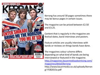Kerrang has around 30 pages sometimes there
may be bonus pages in certain issues.
The magazine can be priced between £2.50
and £3.25.
Content that is regularly in the magazine are
festival dates, band interviews and posters.
Feature articles are usually interviews with
bands or reviews on things bands have done.
The magazines colour scheme differs
depending on what kind of bands are being
interviewed or featured in the magazine.
http://magazines.bauermediaadvertising.com/
magazines/detail/kerrang
http://www.bauermedia.co.uk/uploads/Kerran
g!-FEB2013a.pdf

 