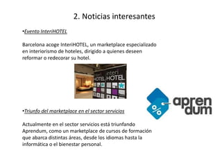 2. Noticias interesantes 
•Evento InteriHOTEL 
Barcelona acoge InteriHOTEL, un marketplace especializado 
en interiorismo de hoteles, dirigido a quienes deseen 
reformar o redecorar su hotel. 
•Triunfo del marketplace en el sector servicios 
Actualmente en el sector servicios está triunfando 
Aprendum, como un marketplace de cursos de formación 
que abarca distintas áreas, desde los idiomas hasta la 
informática o el bienestar personal. 
 