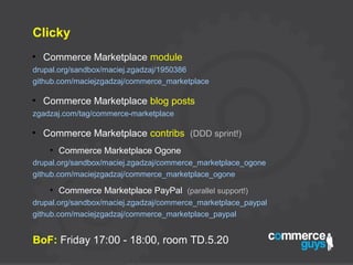 Clicky
●
Commerce Marketplace module
drupal.org/sandbox/maciej.zgadzaj/1950386
github.com/maciejzgadzaj/commerce_marketplace
●
Commerce Marketplace blog posts
zgadzaj.com/tag/commerce-marketplace
●
Commerce Marketplace contribs (DDD sprint!)
●
Commerce Marketplace Ogone
drupal.org/sandbox/maciej.zgadzaj/commerce_marketplace_ogone
github.com/maciejzgadzaj/commerce_marketplace_ogone
●
Commerce Marketplace PayPal (parallel support!)
drupal.org/sandbox/maciej.zgadzaj/commerce_marketplace_paypal
github.com/maciejzgadzaj/commerce_marketplace_paypal
BoF: Friday 17:00 - 18:00, room TD.5.20
 