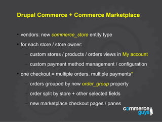 Drupal Commerce + Commerce Marketplace
●
vendors: new commerce_store entity type
●
for each store / store owner:
– custom stores / products / orders views in My account
– custom payment method management / configuration
●
one checkout = multiple orders, multiple payments*
– orders grouped by new order_group property
– order split by store + other selected fields
– new marketplace checkout pages / panes
 