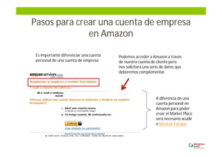 Pasos para crear una cuenta de empresa
en Amazon
Podemos acceder a Amazon a través
de nuestra cuenta de cliente pero
nos solicitará una serie de datos que
deberemos complementar.
A diferencia de una
cuenta personal en
Amazon para poder
crear el Market Place
será necesario acudir
a Services Europa.
Es importante diferenciar una cuenta
personal de una cuenta de empresa.
 