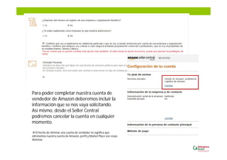 Para poder completar nuestra cuenta de
vendedor de Amazon deberemos incluir la
información que se nos vaya solicitando.
Así mismo, desde el Seller Central
podremos cancelar la cuenta en cualquier
momento.
El hecho de eliminar una cuenta de vendedor no significa que
eliminemos nuestra cuenta de Amazon, perfil y Market Place son cosas
distintas.
 