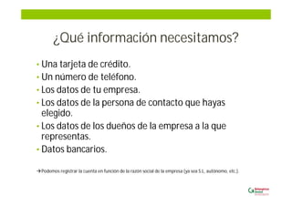 ¿Qué información necesitamos?
• Una tarjeta de crédito.
• Un número de teléfono.
• Los datos de tu empresa.
• Los datos de la persona de contacto que hayas
elegido.
• Los datos de los dueños de la empresa a la que
representas.
• Datos bancarios.
Podemos registrar la cuenta en función de la razón social de la empresa (ya sea S.L, autónomo, etc.).
 
