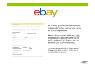 Lo primero que deberemos hacer nada
más acceder a Ebay es crear una cuenta
de vendedor particular.
Dentro de esta se nos solicitará incluir
datos relativos a nuestra empresa; la
razón social o el tipo de empresa que
tenemos (por ej. Intermediarios).
Crear una cuenta/tienda en Ebay es gratuito.
Se pagará cuando se empiece a vender, con la
creación del primer anuncio.
 