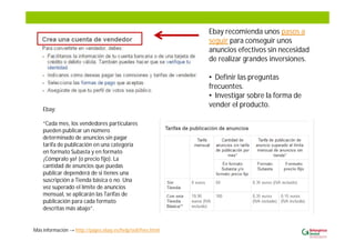 Ebay recomienda unos pasos a
seguir para conseguir unos
anuncios efectivos sin necesidad
de realizar grandes inversiones.
• Definir las preguntas
frecuentes.
• Investigar sobre la forma de
vender el producto.
Más información http://pages.ebay.es/help/sell/fees.html
Ebay:
“Cada mes, los vendedores particulares
pueden publicar un número
determinado de anuncios sin pagar
tarifa de publicación en una categoría
en formato Subasta y en formato
¡Cómpralo ya! (o precio fijo). La
cantidad de anuncios que puedas
publicar dependerá de si tienes una
suscripción a Tienda básica o no. Una
vez superado el límite de anuncios
mensual, se aplicarán las Tarifas de
publicación para cada formato
descritas más abajo”.
 