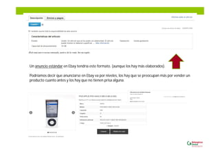 Un anuncio estándar en Ebay tendría este formato. (aunque los hay más elaborados).
Podríamos decir que anunciarse en Ebay va por niveles, los hay que se preocupan más por vender un
producto cuanto antes y los hay que no tienen prisa alguna.
 