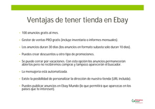 Ventajas de tener tienda en Ebay
• 100 anuncios gratis al mes.
• Gestor de ventas PRO gratis (incluye inventario o informes mensuales).
• Los anuncios duran 30 días (los anuncios en formato subasta solo duran 10 días).
• Puedes crear descuentos u otro tipo de promociones.
• Se puede cerrar por vacaciones. Con esta opción los anuncios permanecerán
abiertos pero no recibiremos compras y tampoco aparecerán el buscador.
• La mensajería está automatizada.
• Existe la posibilidad de personalizar la dirección de nuestra tienda (URL incluida).
• Puedes publicar anuncios en Ebay Mundo (lo que permitirá que aparezcas en los
países que te interesen).
 