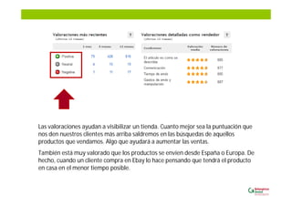 Las valoraciones ayudan a visibilizar un tienda. Cuanto mejor sea la puntuación que
nos den nuestros clientes más arriba saldremos en las búsquedas de aquellos
productos que vendamos. Algo que ayudará a aumentar las ventas.
También está muy valorado que los productos se envíen desde España o Europa. De
hecho, cuando un cliente compra en Ebay lo hace pensando que tendrá el producto
en casa en el menor tiempo posible.
 