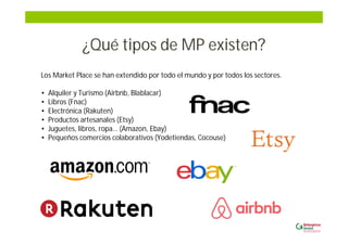 ¿Qué tipos de MP existen?
Los Market Place se han extendido por todo el mundo y por todos los sectores.
• Alquiler y Turismo (Airbnb, Blablacar)
• Libros (Fnac)
• Electrónica (Rakuten)
• Productos artesanales (Etsy)
• Juguetes, libros, ropa… (Amazon, Ebay)
• Pequeños comercios colaborativos (Yodetiendas, Cocouse)
 