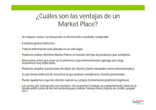 ¿Cuáles son las ventajas de un
Market Place?
• Se reducen costes. La transacción es directa entre vendedor-comprador.
• Evitamos gastos indirectos.
• Toda la información está ubicada en un solo lugar.
• Podemos utilizar distintos Market Places en función del tipo de productos que vendamos.
• Ahorramos tener que crear un ecommerce cuyo mantenimiento suponga una carga
económica muy importante.
• Podemos ampliar nuestra base de datos de clientes (tanto nacionales como internacionales).
• Es una forma indirecta de encontrar lo que podrían considerarse clientes potenciales.
• Puede ayudarnos a que los clientes repitan su compra (comentarios positivos/negativos).
• Los costes por transacción son menores. Un ecommerce incluye un mantenimiento tanto de la
tienda online como de las herramientas para realizar transacciones (tarjeta de crédito, paypal,
etc.).
 